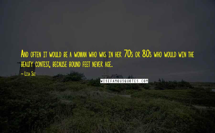 Lisa See Quotes: And often it would be a woman who was in her 70s or 80s who would win the beauty contest, because bound feet never age.