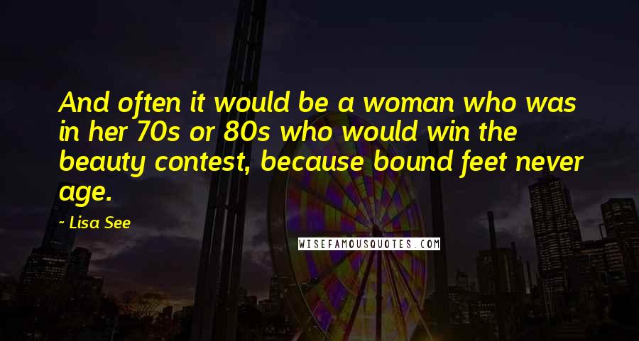 Lisa See Quotes: And often it would be a woman who was in her 70s or 80s who would win the beauty contest, because bound feet never age.