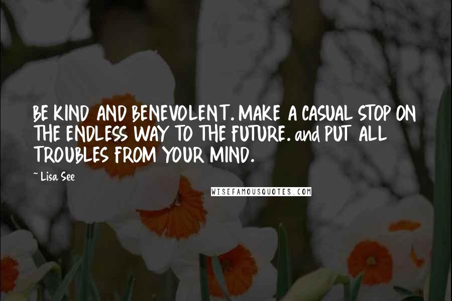 Lisa See Quotes: BE KIND AND BENEVOLENT. MAKE A CASUAL STOP ON THE ENDLESS WAY TO THE FUTURE. and PUT ALL TROUBLES FROM YOUR MIND.