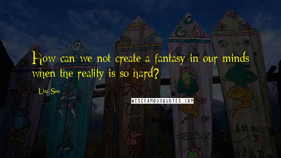 Lisa See Quotes: How can we not create a fantasy in our minds when the reality is so hard?