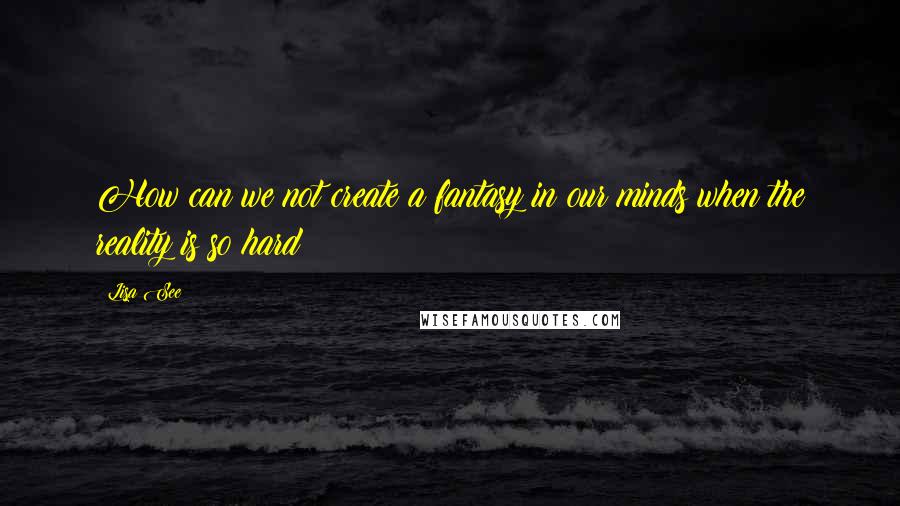 Lisa See Quotes: How can we not create a fantasy in our minds when the reality is so hard?