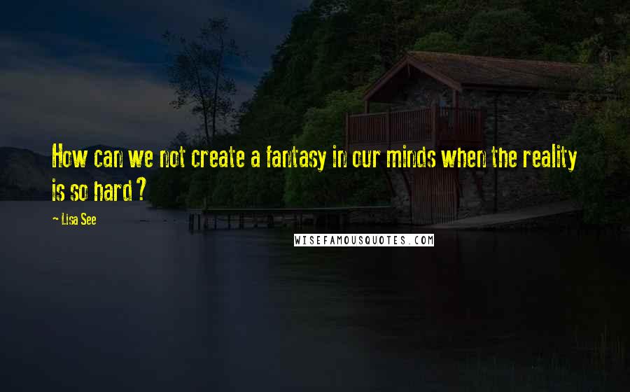 Lisa See Quotes: How can we not create a fantasy in our minds when the reality is so hard?