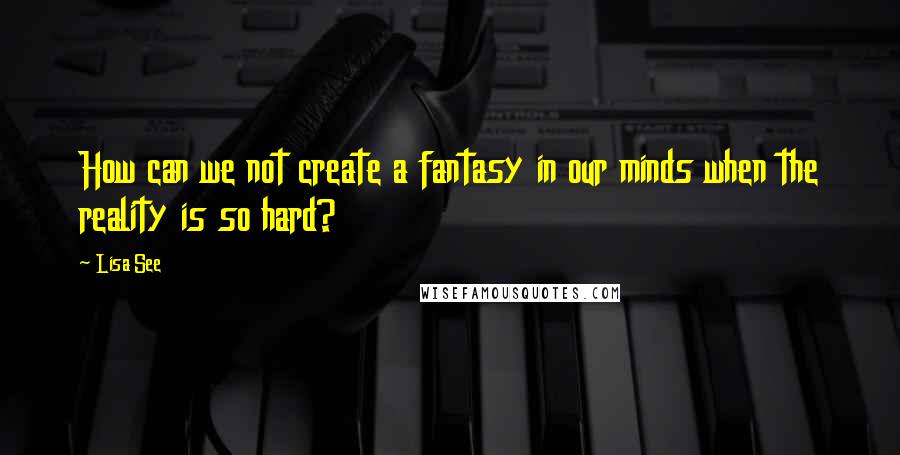 Lisa See Quotes: How can we not create a fantasy in our minds when the reality is so hard?