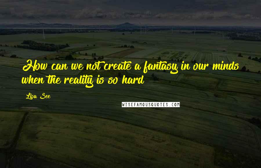 Lisa See Quotes: How can we not create a fantasy in our minds when the reality is so hard?