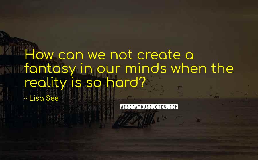 Lisa See Quotes: How can we not create a fantasy in our minds when the reality is so hard?