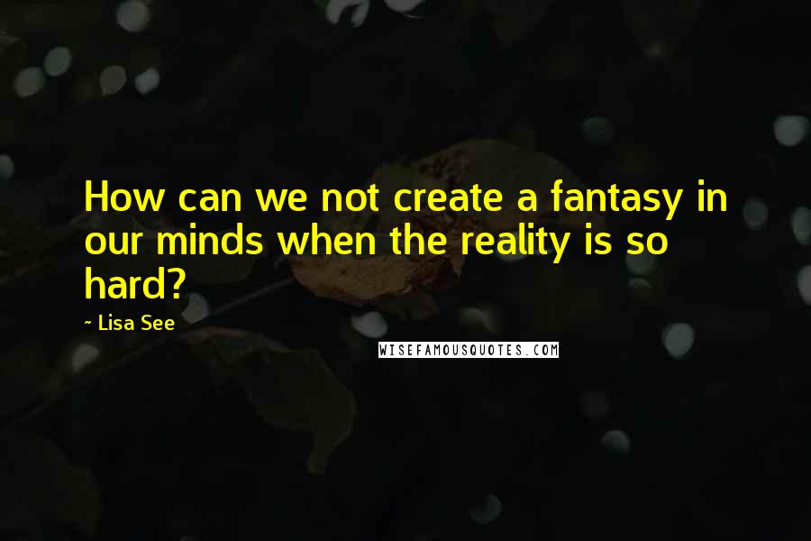 Lisa See Quotes: How can we not create a fantasy in our minds when the reality is so hard?