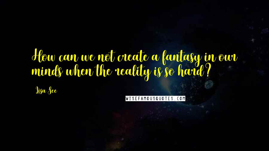 Lisa See Quotes: How can we not create a fantasy in our minds when the reality is so hard?