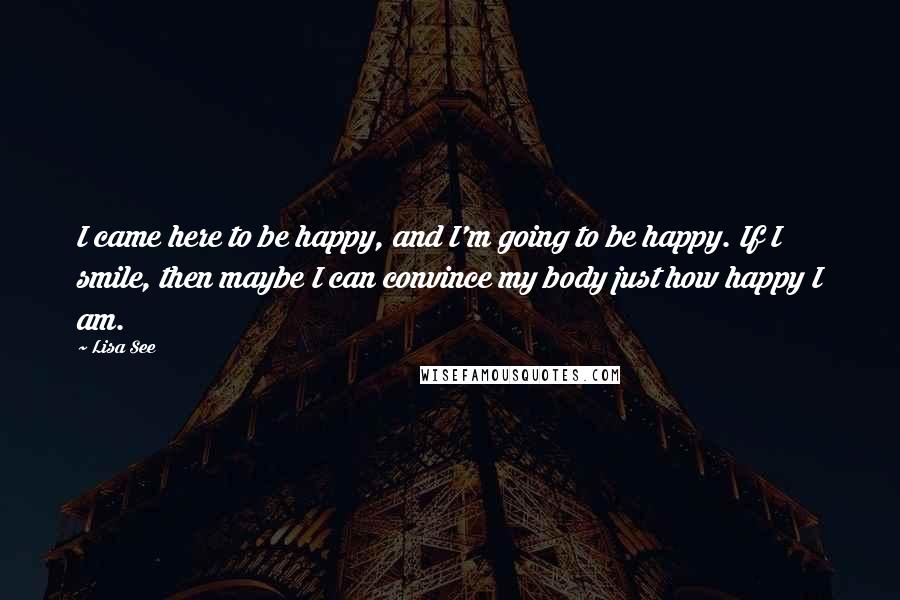 Lisa See Quotes: I came here to be happy, and I'm going to be happy. If I smile, then maybe I can convince my body just how happy I am.