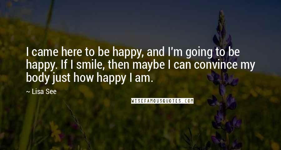 Lisa See Quotes: I came here to be happy, and I'm going to be happy. If I smile, then maybe I can convince my body just how happy I am.