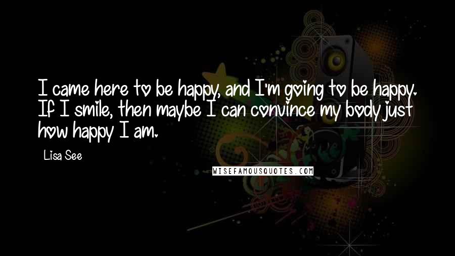 Lisa See Quotes: I came here to be happy, and I'm going to be happy. If I smile, then maybe I can convince my body just how happy I am.