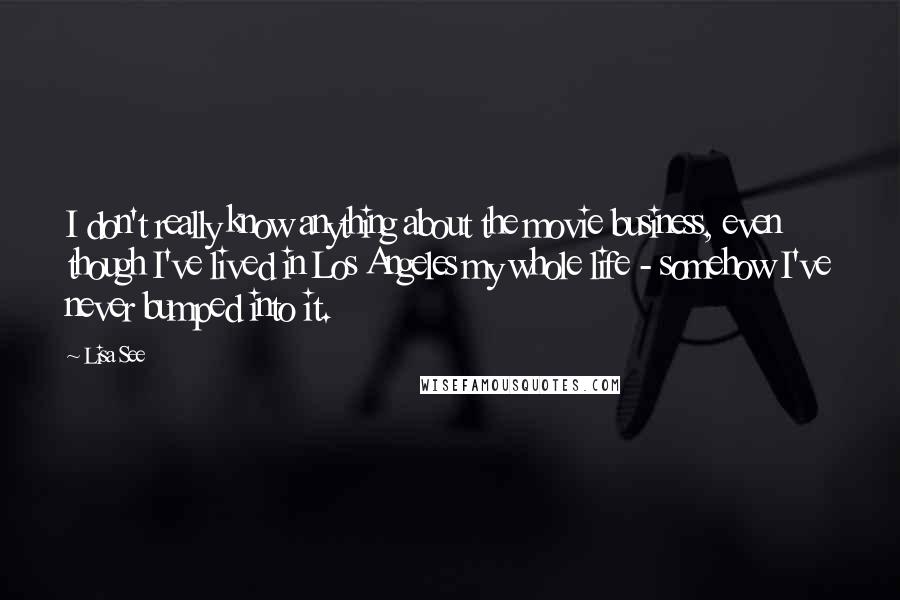 Lisa See Quotes: I don't really know anything about the movie business, even though I've lived in Los Angeles my whole life - somehow I've never bumped into it.