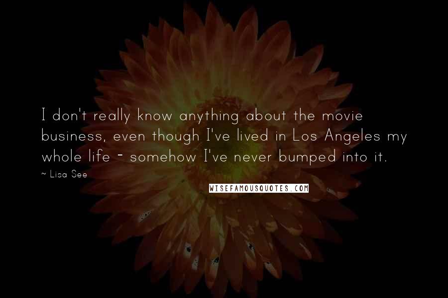 Lisa See Quotes: I don't really know anything about the movie business, even though I've lived in Los Angeles my whole life - somehow I've never bumped into it.