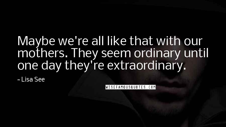 Lisa See Quotes: Maybe we're all like that with our mothers. They seem ordinary until one day they're extraordinary.