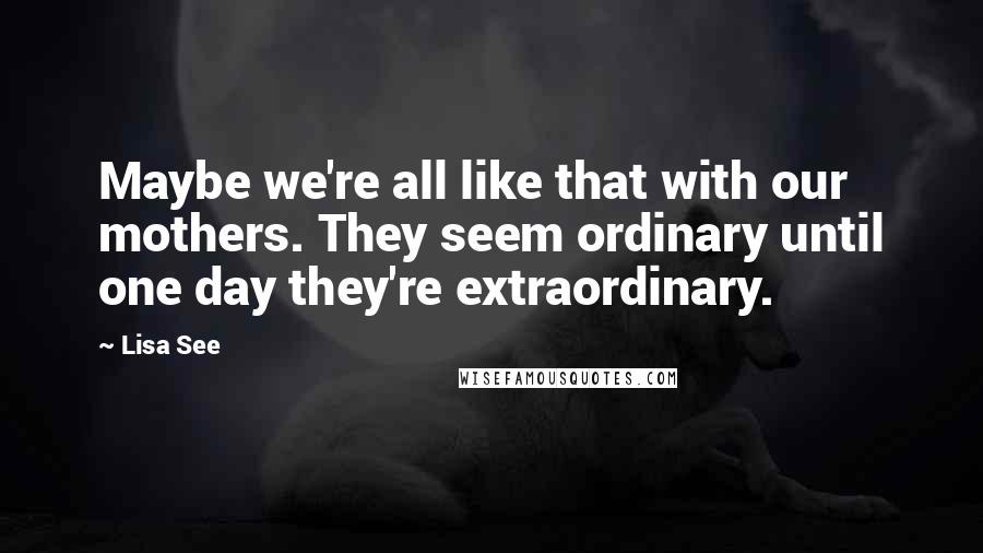 Lisa See Quotes: Maybe we're all like that with our mothers. They seem ordinary until one day they're extraordinary.