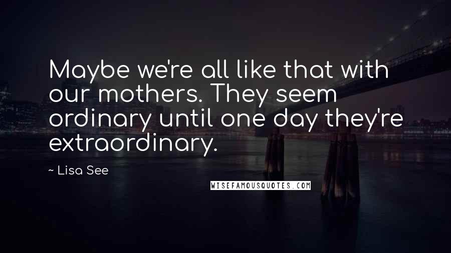Lisa See Quotes: Maybe we're all like that with our mothers. They seem ordinary until one day they're extraordinary.