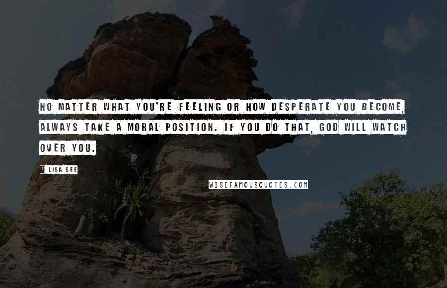 Lisa See Quotes: No matter what you're feeling or how desperate you become, always take a moral position. If you do that, God will watch over you.