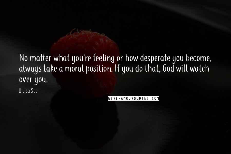 Lisa See Quotes: No matter what you're feeling or how desperate you become, always take a moral position. If you do that, God will watch over you.