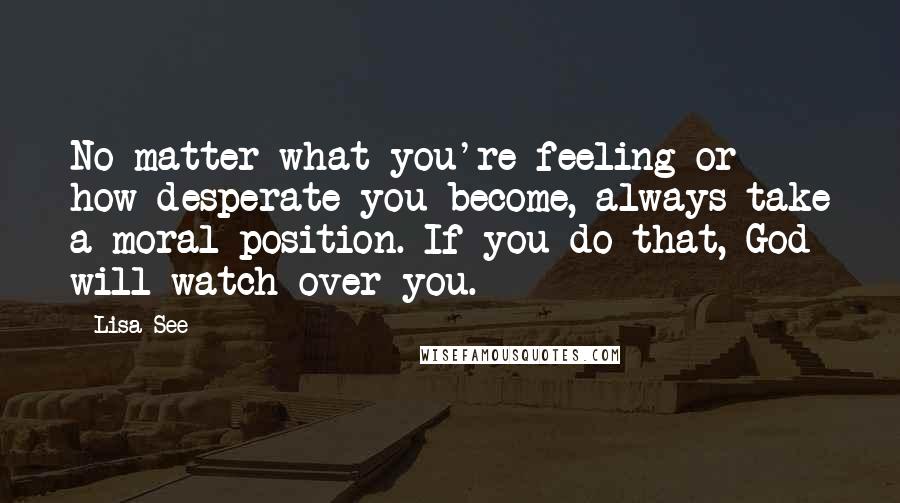 Lisa See Quotes: No matter what you're feeling or how desperate you become, always take a moral position. If you do that, God will watch over you.