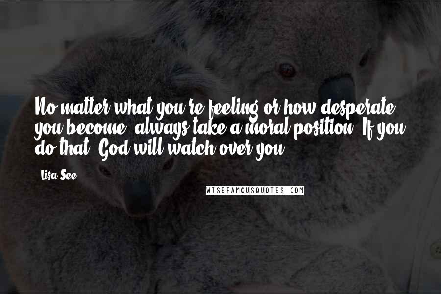 Lisa See Quotes: No matter what you're feeling or how desperate you become, always take a moral position. If you do that, God will watch over you.