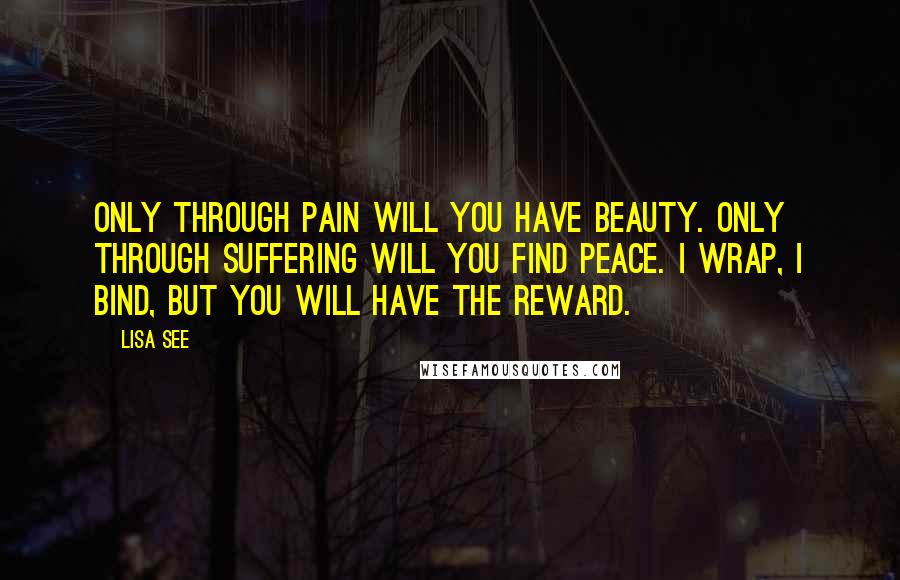 Lisa See Quotes: Only through pain will you have beauty. Only through suffering will you find peace. I wrap, I bind, but you will have the reward.