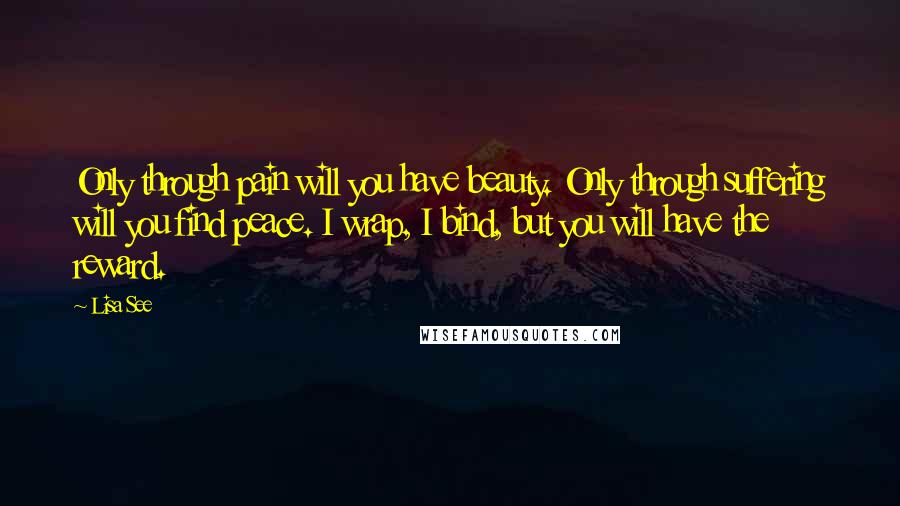 Lisa See Quotes: Only through pain will you have beauty. Only through suffering will you find peace. I wrap, I bind, but you will have the reward.