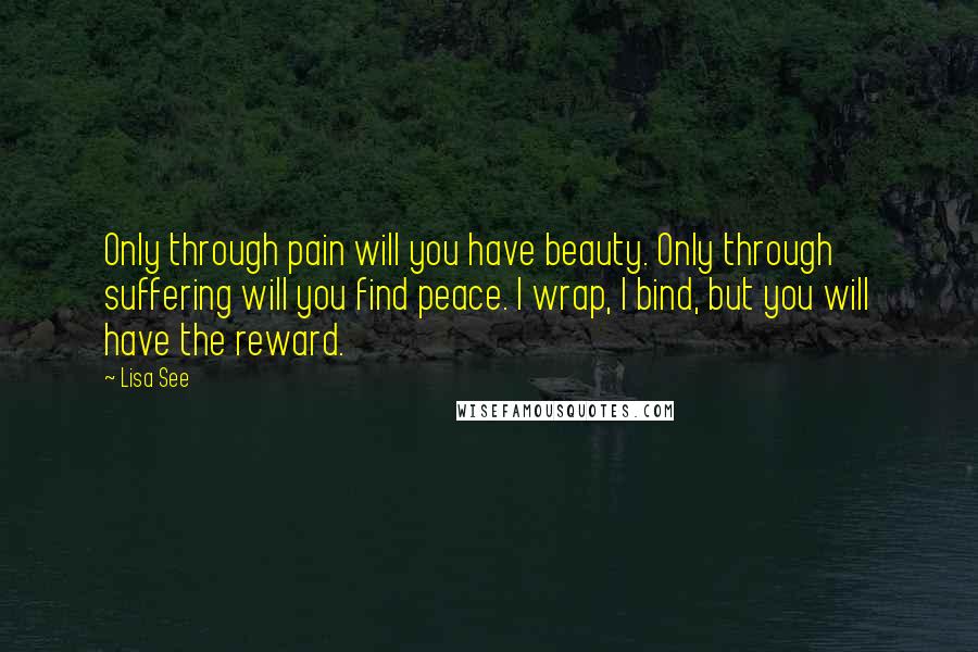 Lisa See Quotes: Only through pain will you have beauty. Only through suffering will you find peace. I wrap, I bind, but you will have the reward.