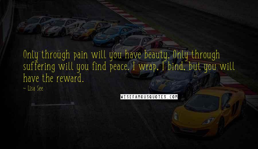 Lisa See Quotes: Only through pain will you have beauty. Only through suffering will you find peace. I wrap, I bind, but you will have the reward.