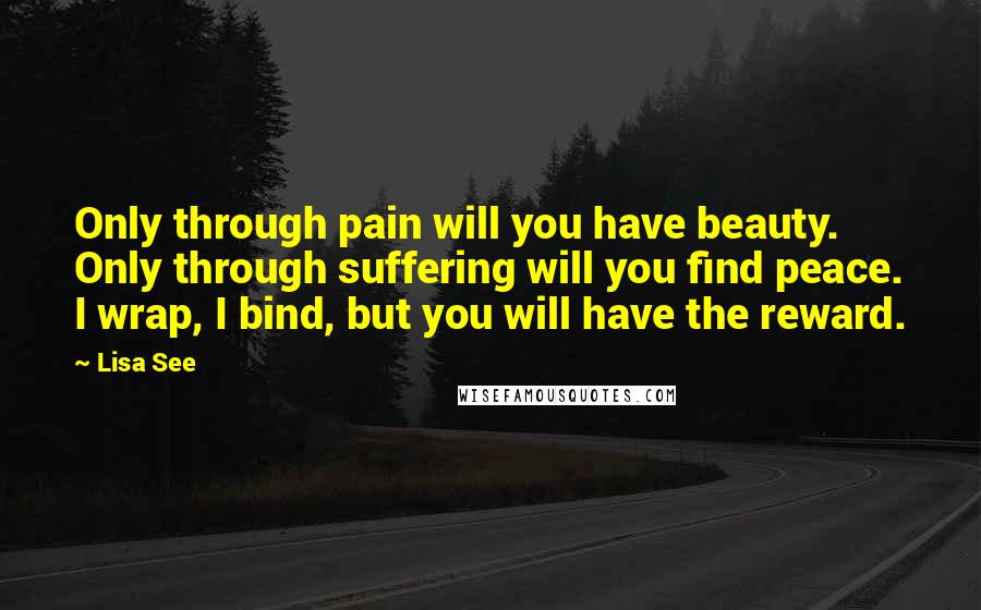 Lisa See Quotes: Only through pain will you have beauty. Only through suffering will you find peace. I wrap, I bind, but you will have the reward.