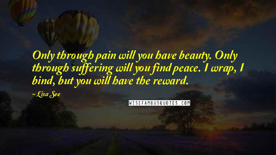 Lisa See Quotes: Only through pain will you have beauty. Only through suffering will you find peace. I wrap, I bind, but you will have the reward.