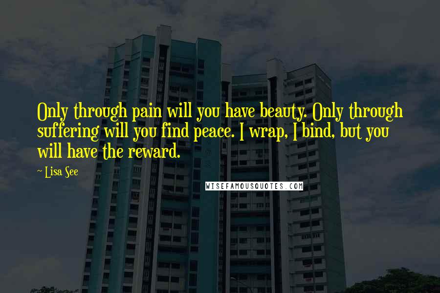 Lisa See Quotes: Only through pain will you have beauty. Only through suffering will you find peace. I wrap, I bind, but you will have the reward.