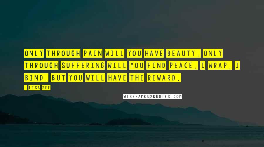 Lisa See Quotes: Only through pain will you have beauty. Only through suffering will you find peace. I wrap, I bind, but you will have the reward.