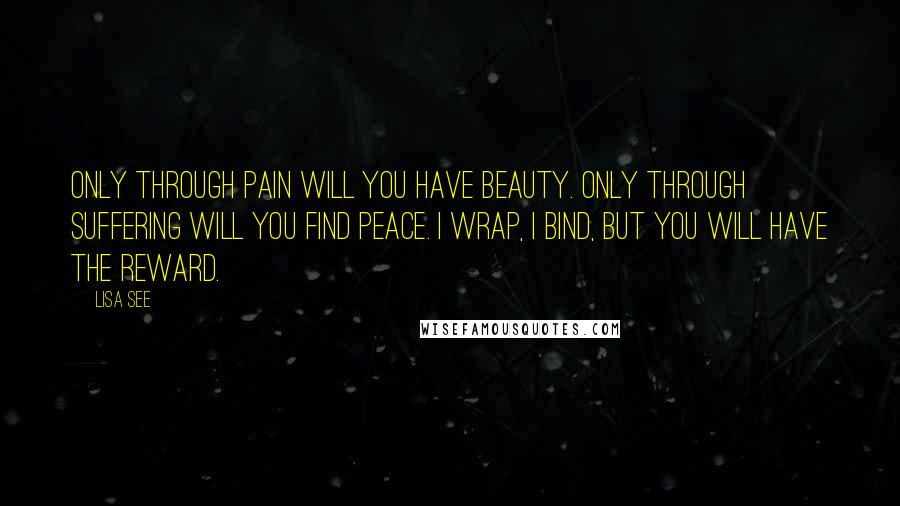 Lisa See Quotes: Only through pain will you have beauty. Only through suffering will you find peace. I wrap, I bind, but you will have the reward.