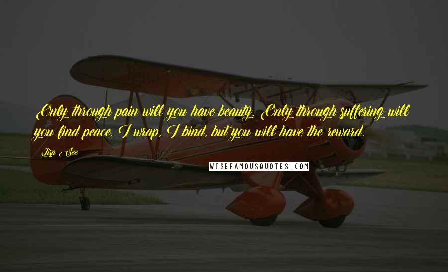 Lisa See Quotes: Only through pain will you have beauty. Only through suffering will you find peace. I wrap, I bind, but you will have the reward.
