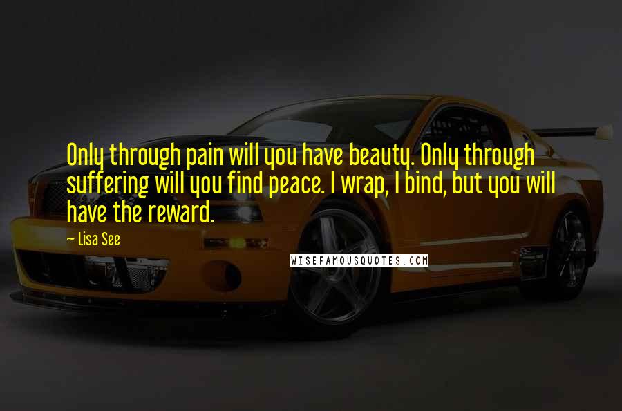 Lisa See Quotes: Only through pain will you have beauty. Only through suffering will you find peace. I wrap, I bind, but you will have the reward.
