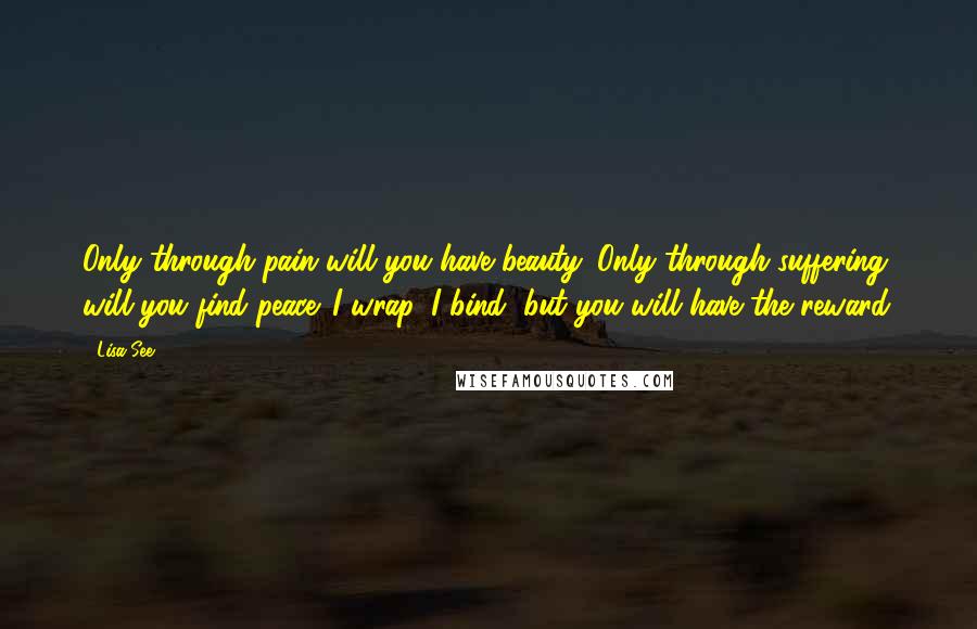 Lisa See Quotes: Only through pain will you have beauty. Only through suffering will you find peace. I wrap, I bind, but you will have the reward.