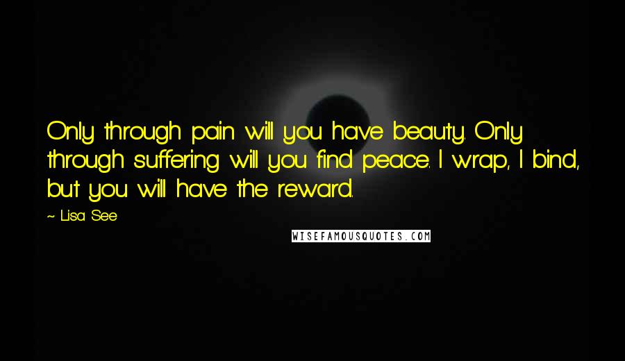 Lisa See Quotes: Only through pain will you have beauty. Only through suffering will you find peace. I wrap, I bind, but you will have the reward.