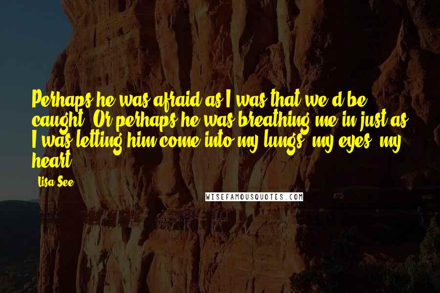 Lisa See Quotes: Perhaps he was afraid as I was that we'd be caught. Or perhaps he was breathing me in just as I was letting him come into my lungs, my eyes, my heart.