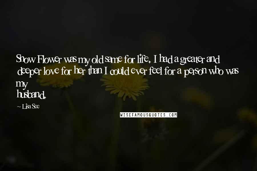 Lisa See Quotes: Snow Flower was my old same for life. I had a greater and deeper love for her than I could ever feel for a person who was my husband.
