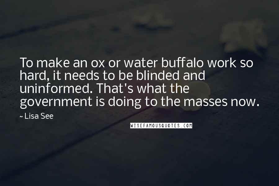 Lisa See Quotes: To make an ox or water buffalo work so hard, it needs to be blinded and uninformed. That's what the government is doing to the masses now.