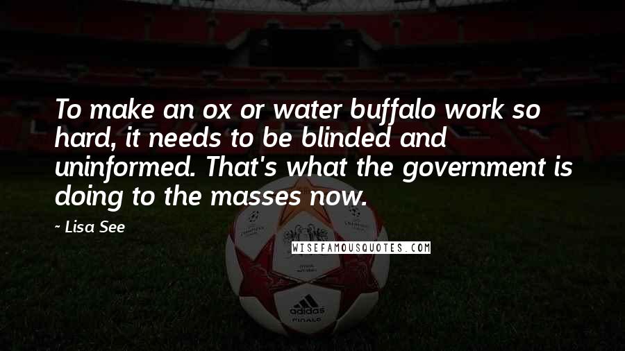 Lisa See Quotes: To make an ox or water buffalo work so hard, it needs to be blinded and uninformed. That's what the government is doing to the masses now.