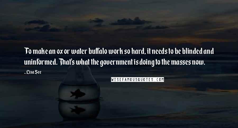 Lisa See Quotes: To make an ox or water buffalo work so hard, it needs to be blinded and uninformed. That's what the government is doing to the masses now.