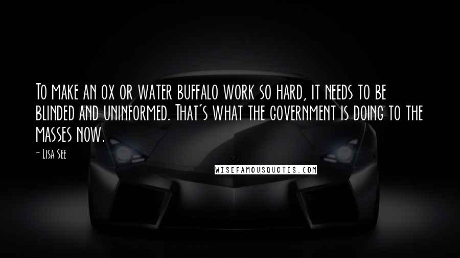 Lisa See Quotes: To make an ox or water buffalo work so hard, it needs to be blinded and uninformed. That's what the government is doing to the masses now.