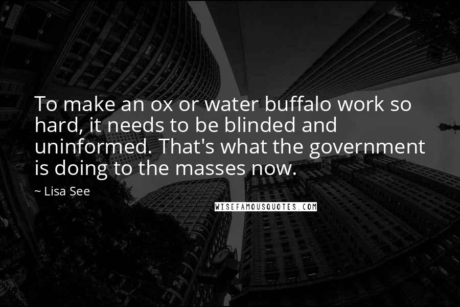 Lisa See Quotes: To make an ox or water buffalo work so hard, it needs to be blinded and uninformed. That's what the government is doing to the masses now.