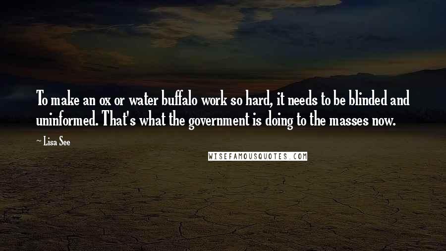 Lisa See Quotes: To make an ox or water buffalo work so hard, it needs to be blinded and uninformed. That's what the government is doing to the masses now.