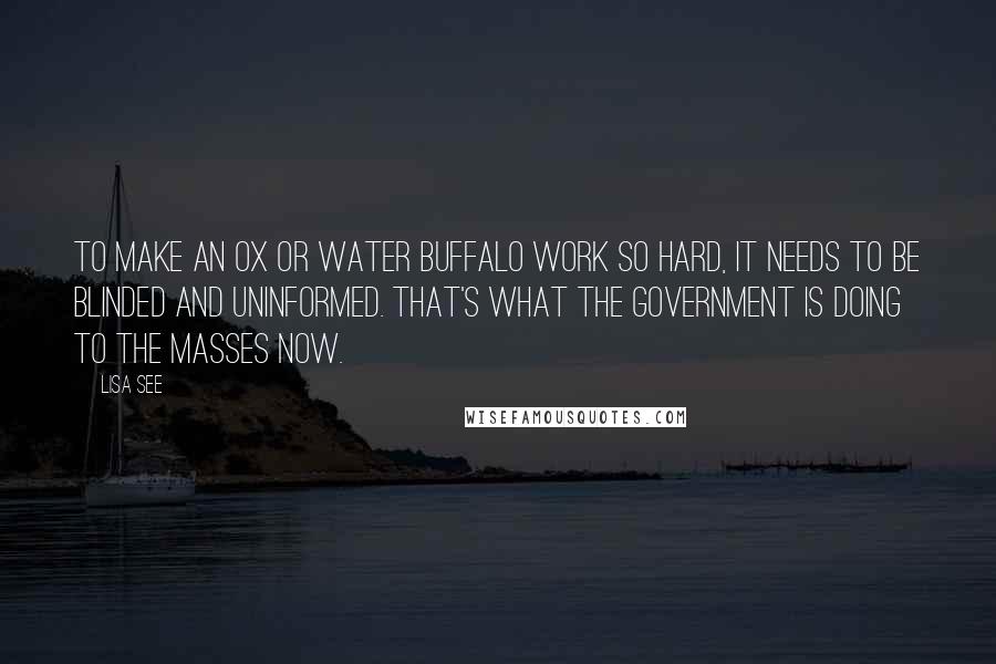 Lisa See Quotes: To make an ox or water buffalo work so hard, it needs to be blinded and uninformed. That's what the government is doing to the masses now.