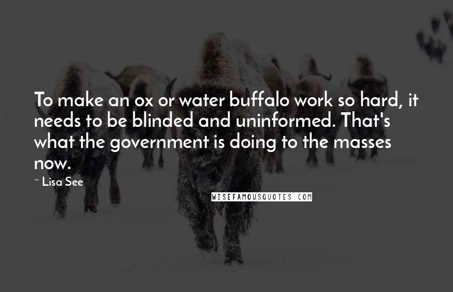 Lisa See Quotes: To make an ox or water buffalo work so hard, it needs to be blinded and uninformed. That's what the government is doing to the masses now.