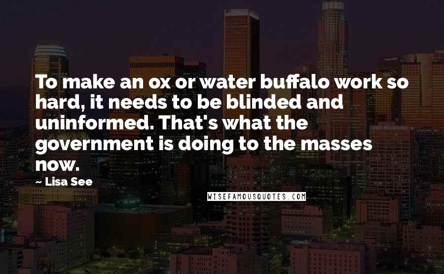 Lisa See Quotes: To make an ox or water buffalo work so hard, it needs to be blinded and uninformed. That's what the government is doing to the masses now.