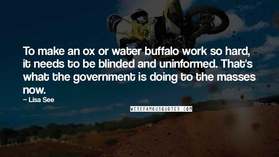 Lisa See Quotes: To make an ox or water buffalo work so hard, it needs to be blinded and uninformed. That's what the government is doing to the masses now.