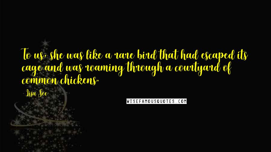 Lisa See Quotes: To us, she was like a rare bird that had escaped its cage and was roaming through a courtyard of common chickens.