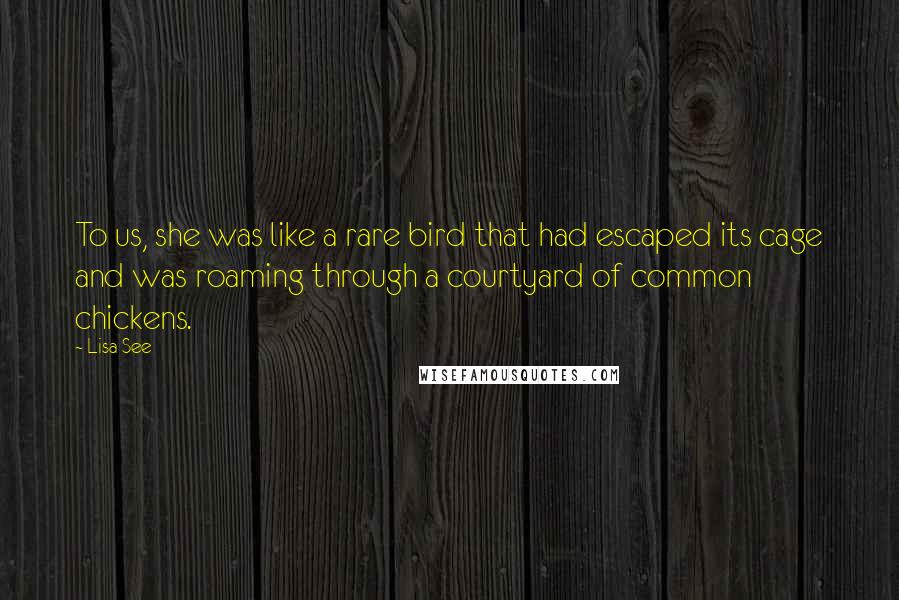 Lisa See Quotes: To us, she was like a rare bird that had escaped its cage and was roaming through a courtyard of common chickens.